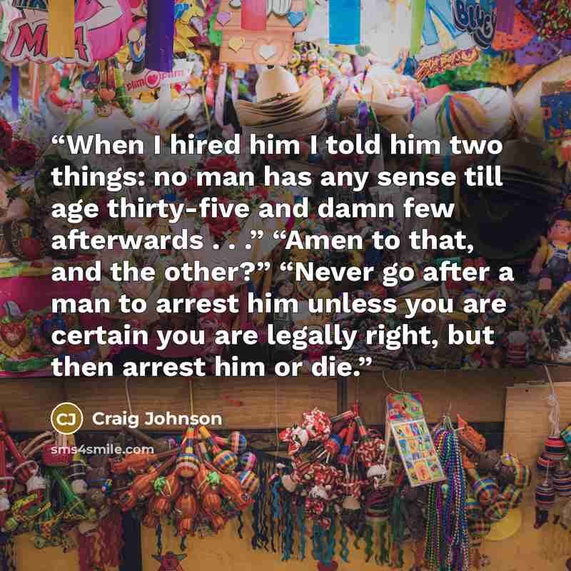 “When I hired him I told him two things: no man has any sense till age thirty-five and damn few afterwards . . .” “Amen to that, and the other?” “Never go after a man to arrest him unless you are certain you are legally right, but then arrest him or die.” quote by Craig Johnson