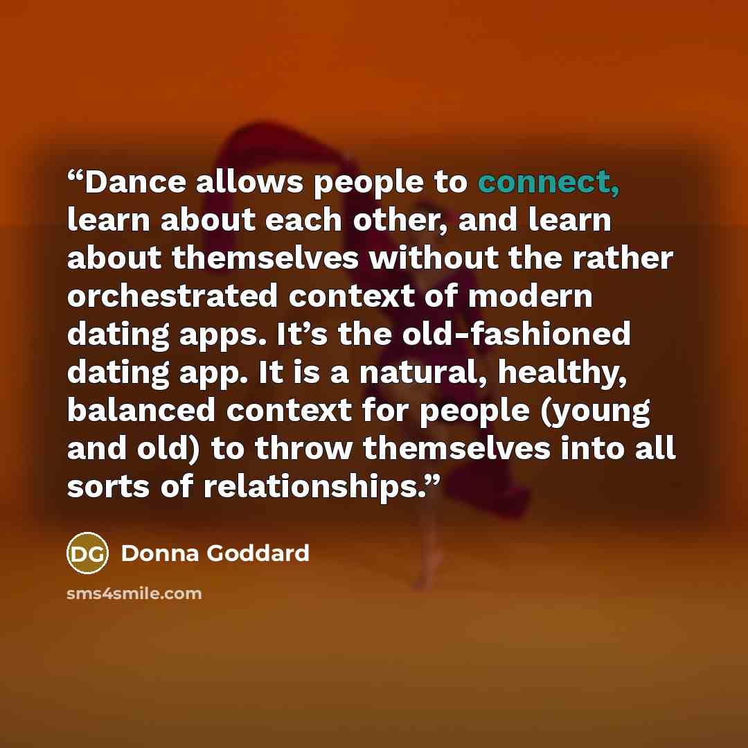 “Dance allows people to connect, learn about each other, and learn about themselves without the rather orchestrated context of modern dating apps. It’s the old-fashioned dating app. It is a natural, healthy, balanced context for people (young and old) to throw themselves into all sorts of…” quote by Donna Goddard