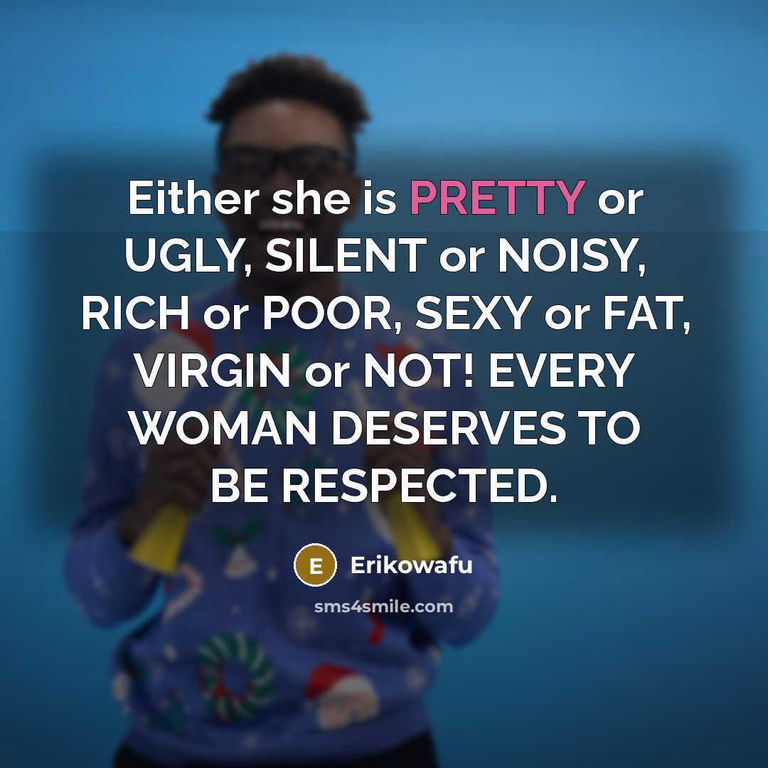 “Either she is PRETTY or UGLY, SILENT or NOISY, RICH or POOR, SEXY or FAT, VIRGIN or NOT! EVERY WOMAN DESERVES TO BE RESPECTED.” quote by Erikowafu