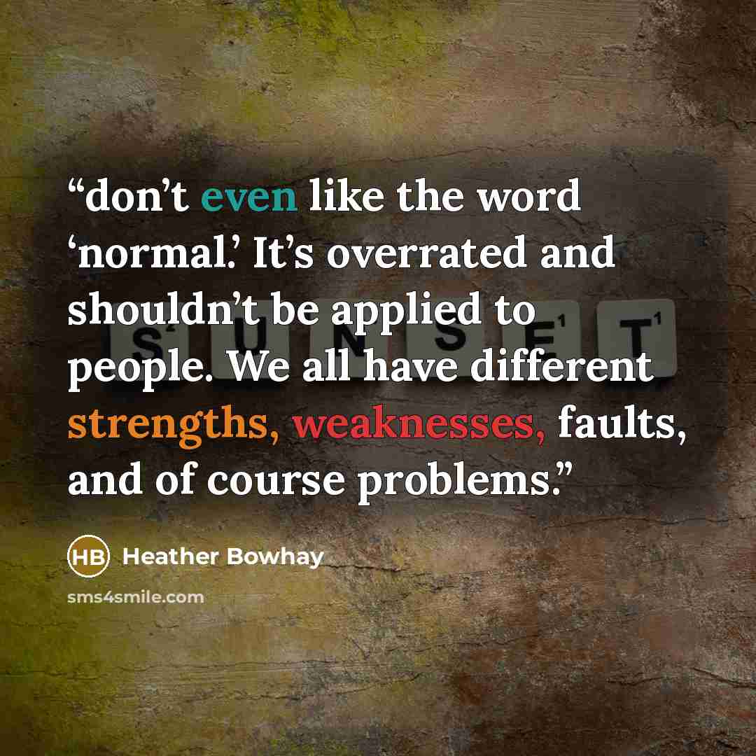 “don’t even like the word ‘normal.’ It’s overrated and shouldn’t be applied to people. We all have different strengths, weaknesses, faults, and of course problems.” quote by Heather Bowhay