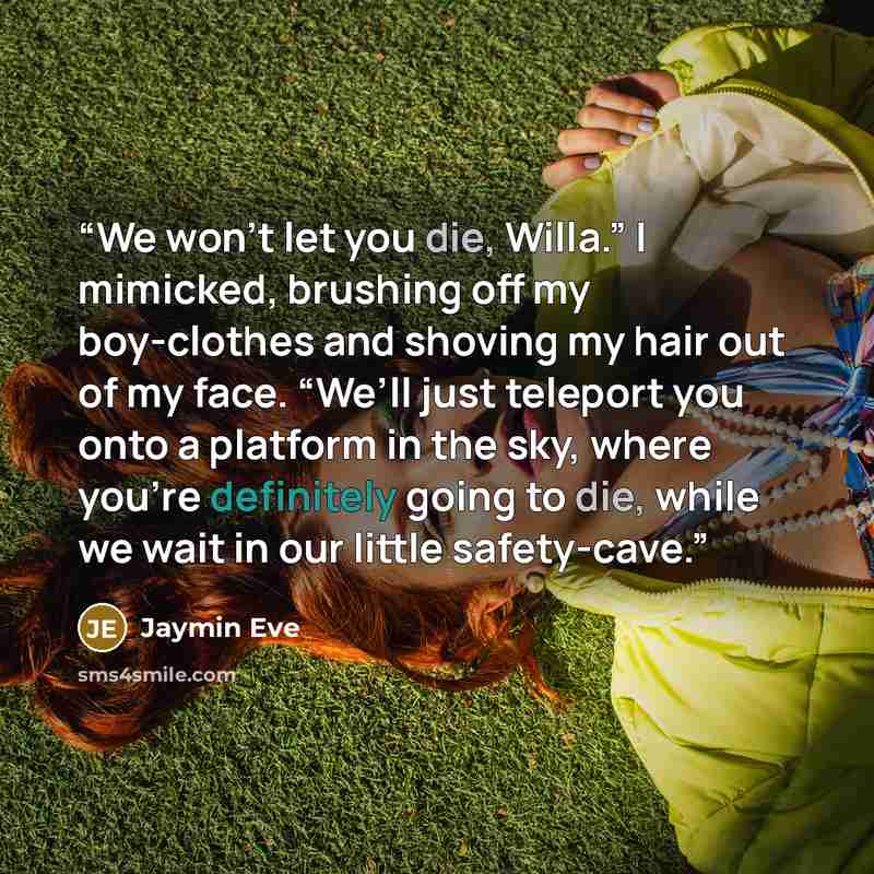 “We won’t let you die, Willa.” I mimicked, brushing off my boy-clothes and shoving my hair out of my face. “We’ll just teleport you onto a platform in the sky, where you’re definitely going to die, while we wait in our little safety-cave.” quote by Jaymin Eve
