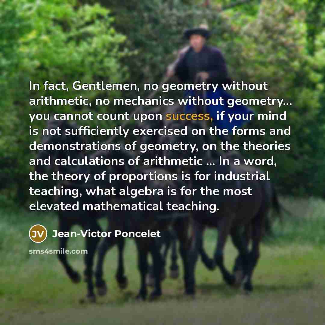 “In fact, Gentlemen, no geometry without arithmetic, no mechanics without geometry... you cannot count upon success, if your mind is not sufficiently exercised on the forms and demonstrations of geometry, on the theories and calculations of arithmetic ... In a word, the theory of proportions is for…” quote by Jean-Victor Poncelet