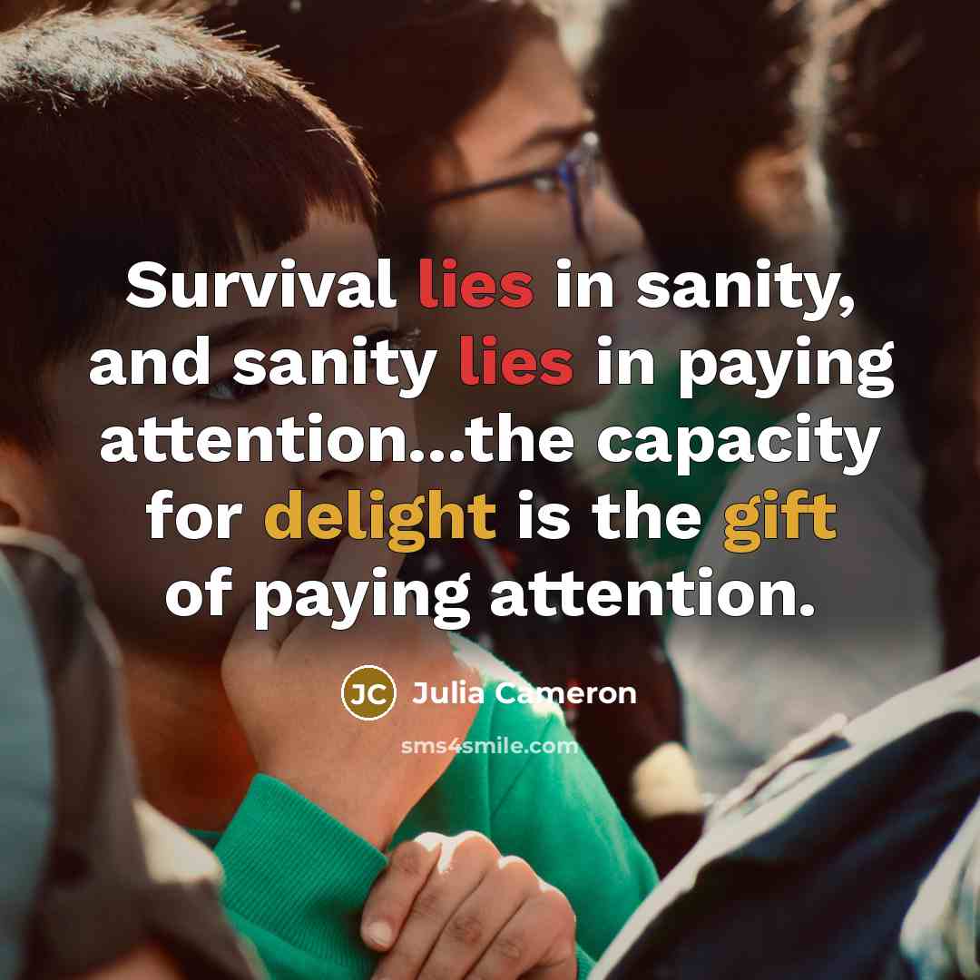 “Survival lies in sanity, and sanity lies in paying attention...the…” quote by Julia Cameron