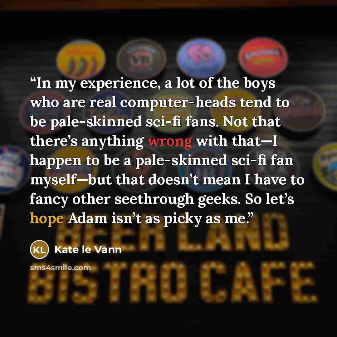 “In my experience, a lot of the boys who are real computer-heads tend to be pale-skinned sci-fi fans. Not that there’s anything wrong with that—I happen to be a pale-skinned sci-fi fan myself—but that doesn’t mean I have to fancy other seethrough geeks. So let’s hope Adam isn’t as picky as me.” quote by Kate le Vann