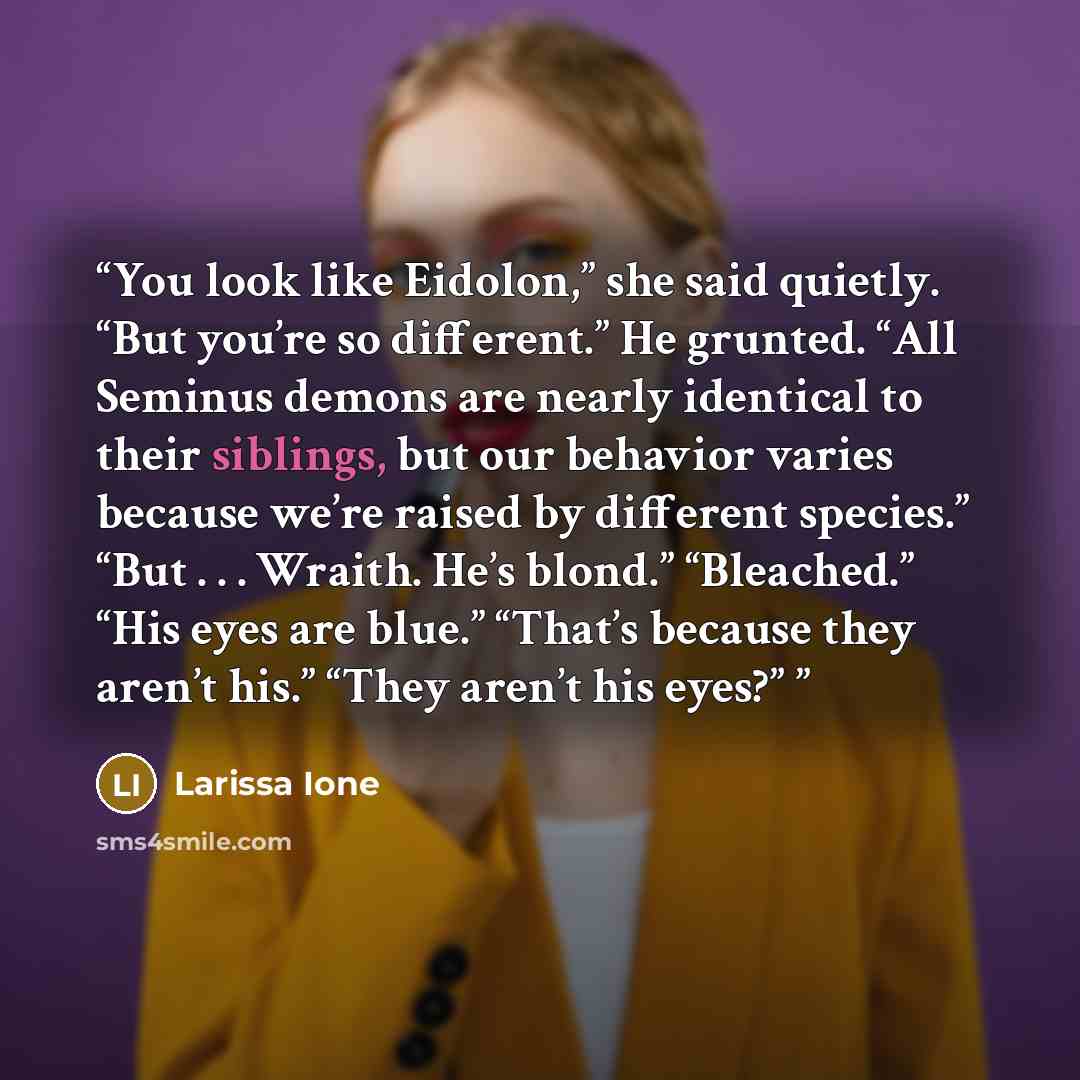 “You look like Eidolon,” she said quietly. “But you’re so different.” He grunted. “All Seminus demons are nearly identical to their siblings, but our behavior varies because we’re raised by different species.” “But . . . Wraith. He’s blond.” “Bleached.” “His eyes are blue.” “That’s because they…” quote by Larissa Ione