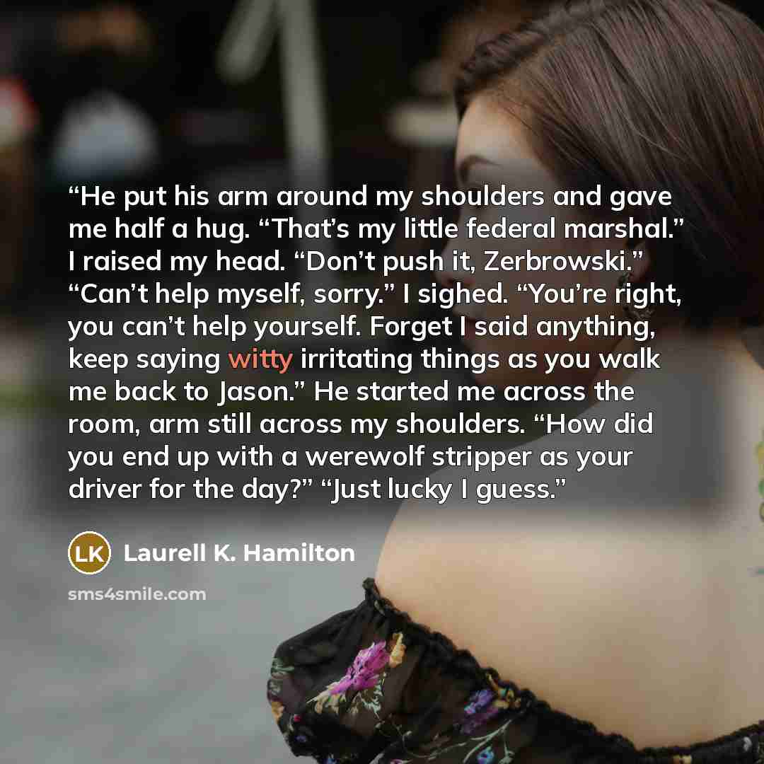 “He put his arm around my shoulders and gave me half a hug. “That’s my little federal marshal.” I raised my head. “Don’t push it, Zerbrowski.” “Can’t help myself, sorry.” I sighed. “You’re right, you can’t help yourself. Forget I said anything, keep saying witty irritating things as you walk me…” quote by Laurell K. Hamilton