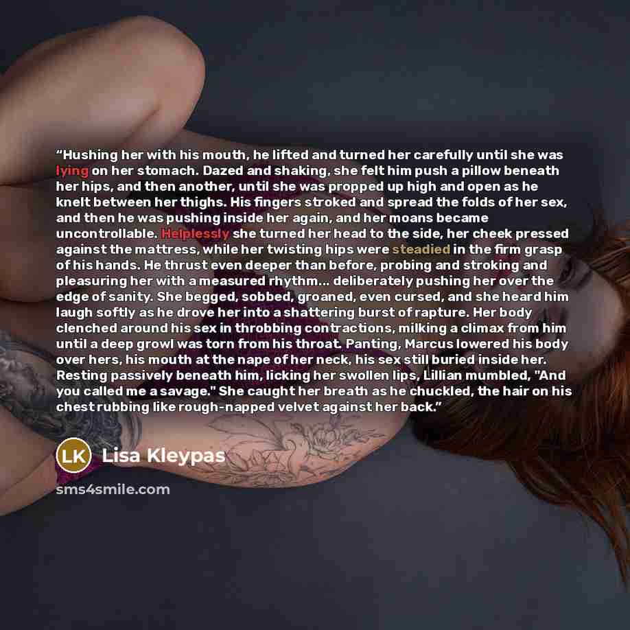 “Hushing her with his mouth, he lifted and turned her carefully until she was lying on her stomach. Dazed and shaking, she felt him push a pillow beneath her hips, and then another, until she was propped up high and open as he knelt between her thighs. His fingers stroked and spread the folds of…” quote by Lisa Kleypas