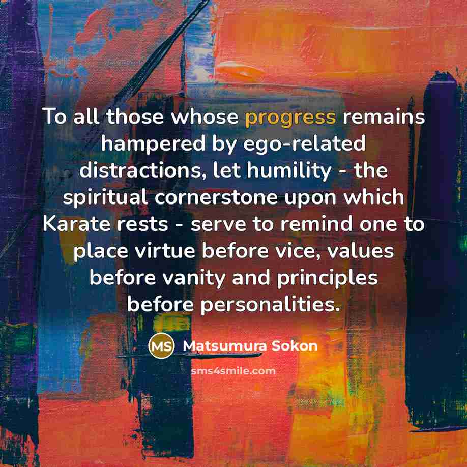 “To all those whose progress remains hampered by ego-related distractions, let humility - the spiritual cornerstone upon which Karate rests - serve to remind one to place virtue before vice, values before vanity and principles before personalities.” quote by Matsumura Sokon