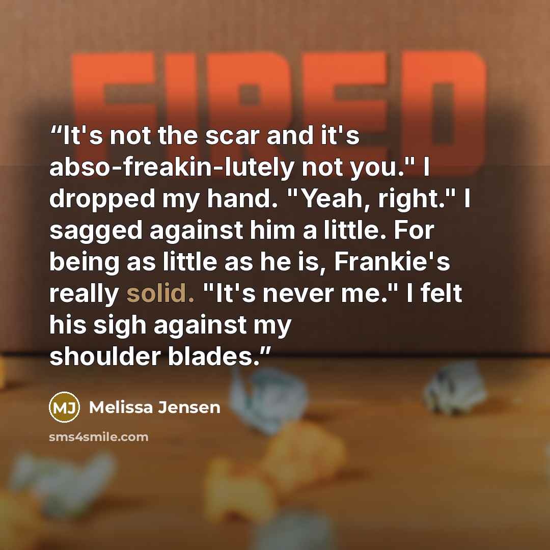 “It's not the scar and it's abso-freakin-lutely not you." I dropped my hand. "Yeah, right." I sagged against him a little. For being as little as he is, Frankie's really solid. "It's never me." I felt his sigh against my shoulder blades.” quote by Melissa Jensen