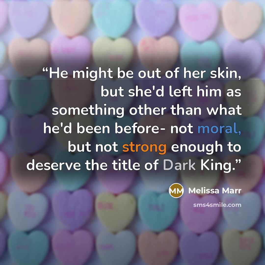 “He might be out of her skin, but she'd left him as something other than what he'd been before- not moral, but not strong enough to deserve the title of Dark King.” quote by Melissa Marr
