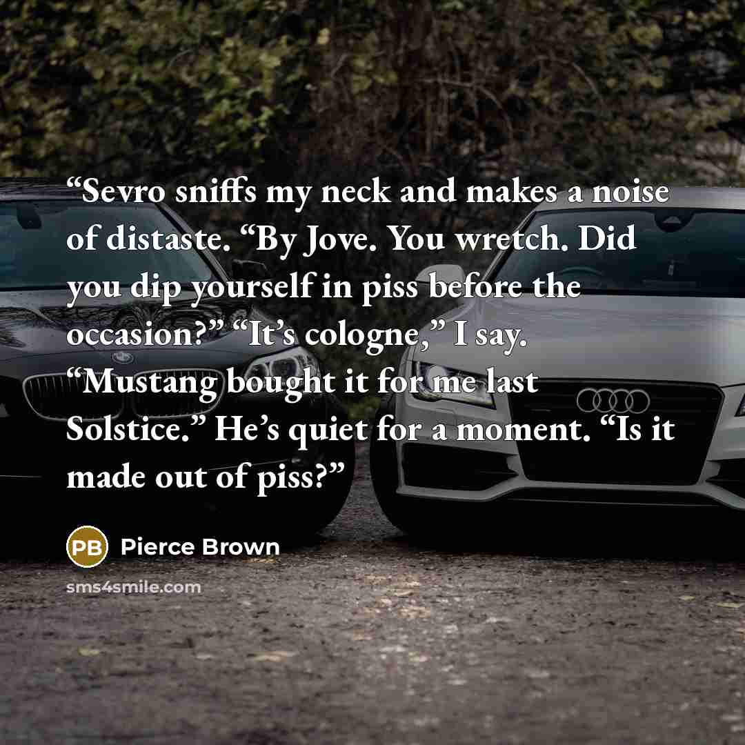 “Sevro sniffs my neck and makes a noise of distaste. “By Jove. You wretch. Did you dip yourself in piss before the occasion?” “It’s cologne,” I say. “Mustang bought it for me last Solstice.” He’s quiet for a moment. “Is it made out of piss?” quote by Pierce Brown