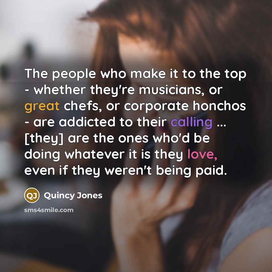 “The people who make it to the top - whether they're musicians, or great chefs, or corporate honchos - are addicted to their calling ... [they] are the ones who'd be doing whatever it is they love, even if they weren't being paid.” quote by Quincy Jones