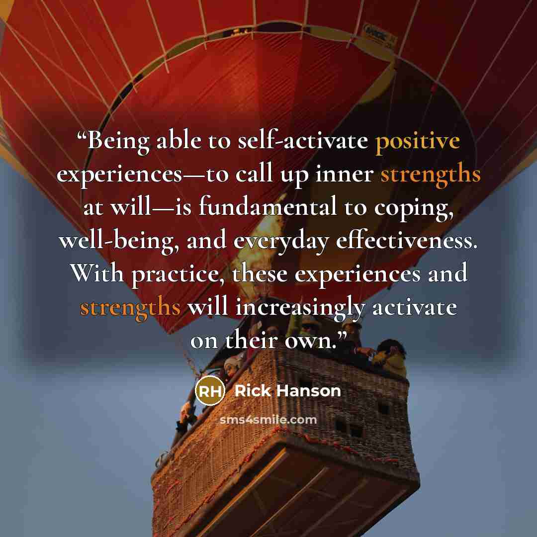 “Being able to self-activate positive experiences—to call up inner strengths at will—is fundamental to coping, well-being, and everyday effectiveness. With practice, these experiences and strengths will increasingly activate on their own.” quote by Rick Hanson