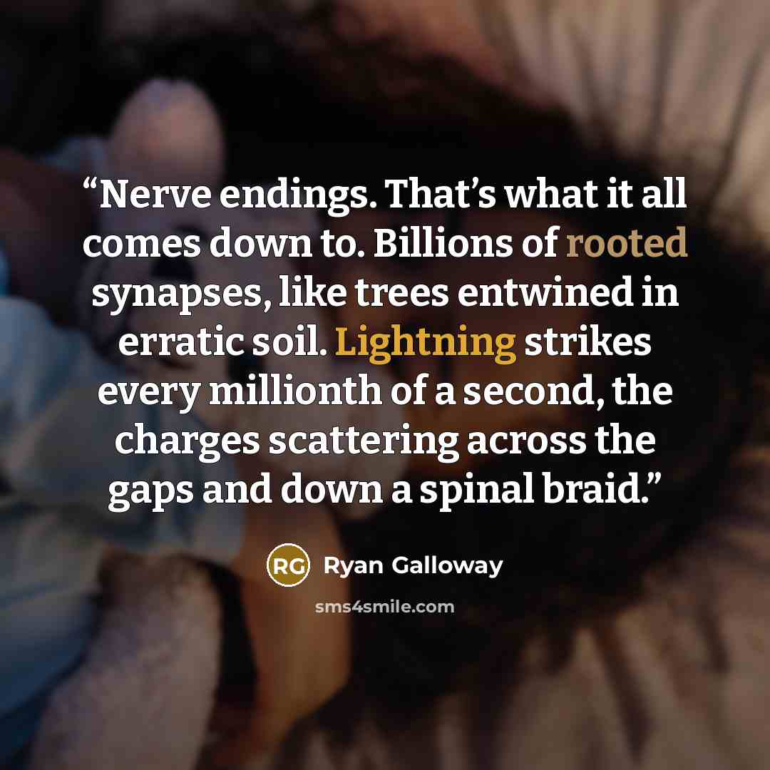 “Nerve endings. That’s what it all comes down to. Billions of rooted synapses, like trees entwined in erratic soil. Lightning strikes every millionth of a second, the charges scattering across the gaps and down a spinal braid.” quote by Ryan Galloway