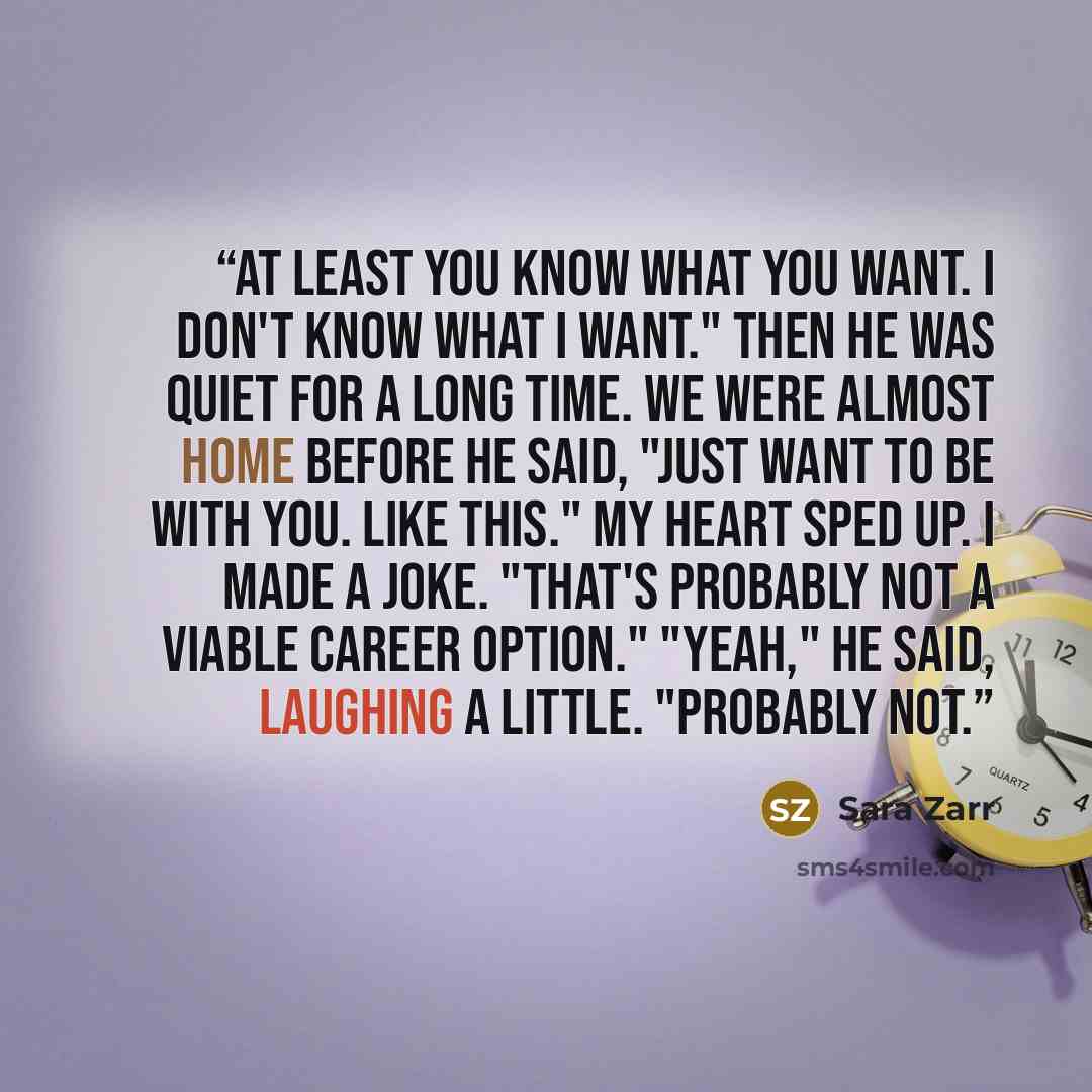 “At least you know what you want. I don't know what I want." Then he was quiet for a long time. We were almost home before he said, "Just want to be with you. Like this." My heart sped up. I made a joke. "That's probably not a viable career option." "Yeah," he said, laughing a little. "Probably not.” quote by Sara Zarr