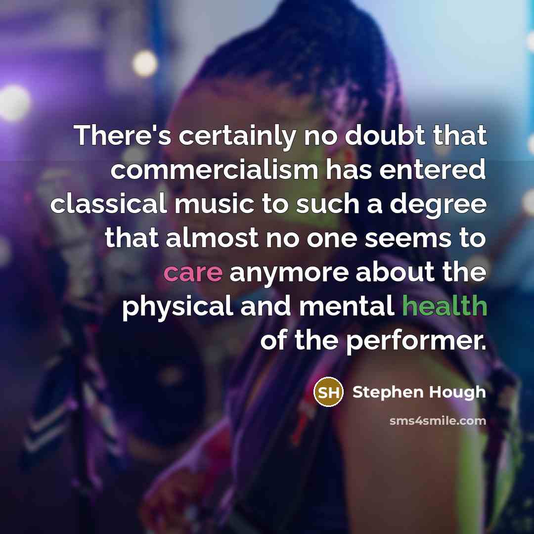 “There's certainly no doubt that commercialism has entered classical music to such a degree that almost no one seems to care anymore about the physical and mental health of the performer.” quote by Stephen Hough