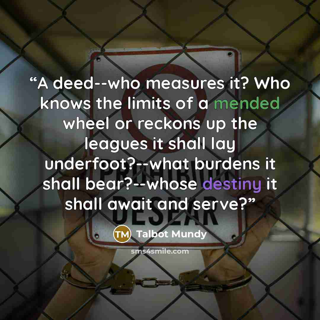 “A deed--who measures it? Who knows the limits of a mended wheel or reckons up the leagues it shall lay underfoot?--what burdens it shall bear?--whose destiny it shall await and serve?” quote by Talbot Mundy