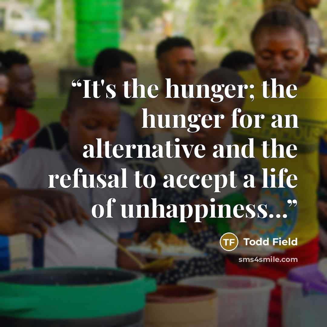 “It's the hunger; the hunger for an alternative and the refusal to accept a life of unhappiness...” quote by Todd Field