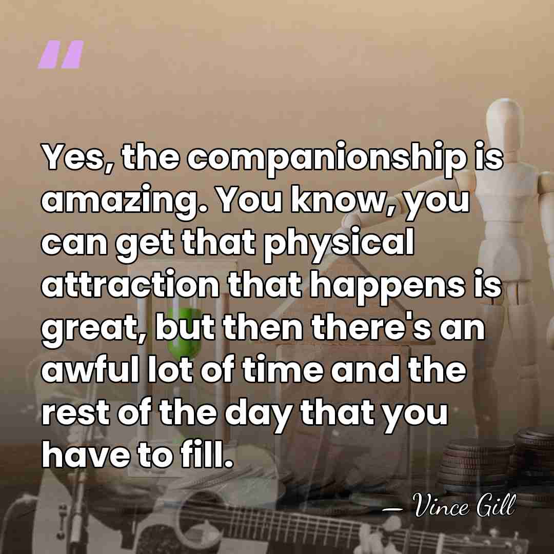 Yes, the companionship is amazing. You know, you can get that physical&hellip; - Vince Gill