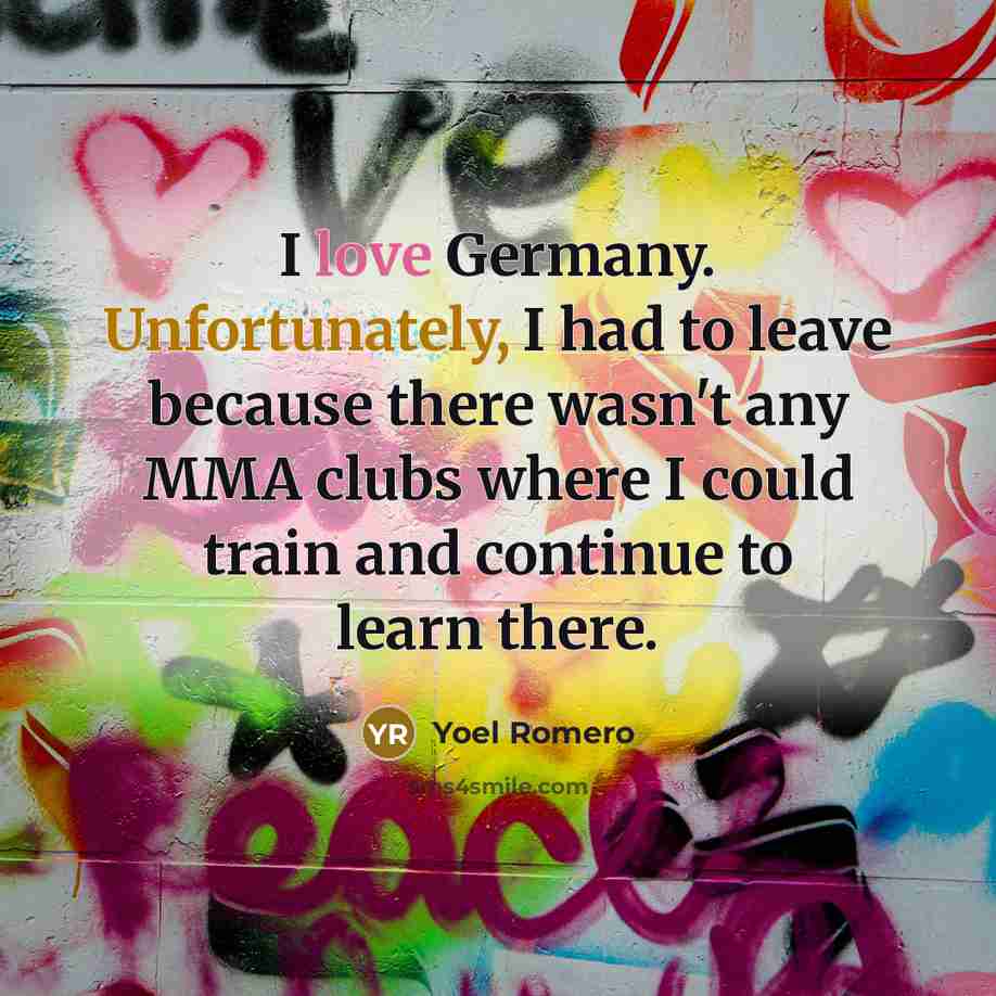 “I love Germany. Unfortunately, I had to leave because there wasn't any MMA clubs where I could train and continue to learn there.” quote by Yoel Romero