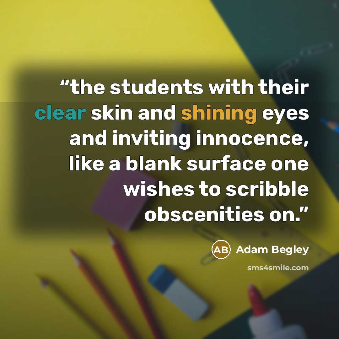 “the students with their clear skin and shining eyes and inviting innocence, like a blank surface one wishes to scribble obscenities on.” quote by Adam Begley