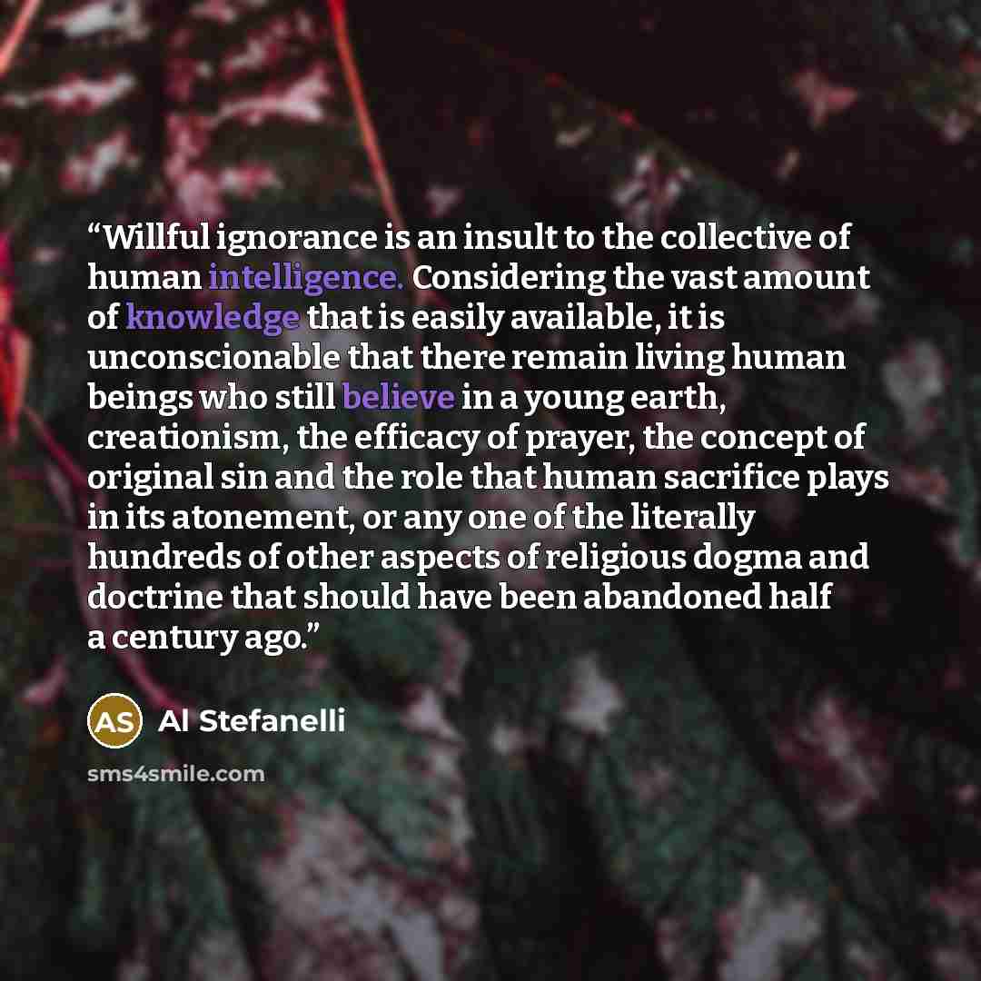 “Willful ignorance is an insult to the collective of human intelligence. Considering the vast amount of knowledge that is easily available, it is unconscionable that there remain living human beings who still believe in a young earth, creationism, the efficacy of prayer, the concept of original sin…” quote by Al Stefanelli