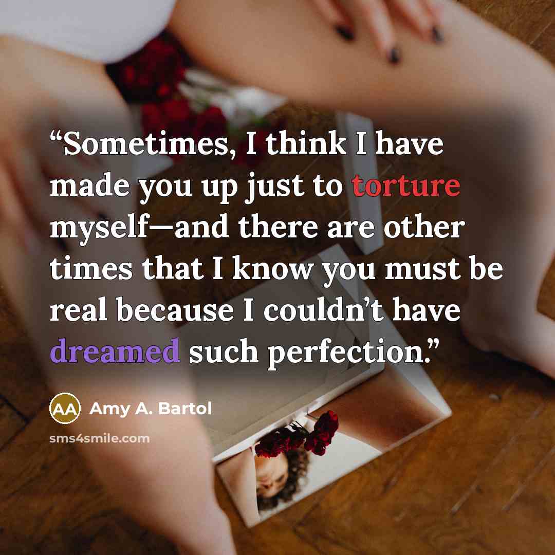“Sometimes, I think I have made you up just to torture myself—and there are other times that I know you must be real because I couldn’t have dreamed such perfection.” quote by Amy A. Bartol