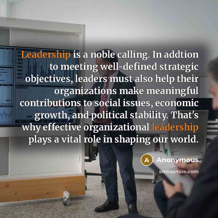 “Leadership is a noble calling. In addtion to meeting well-defined strategic objectives, leaders must also help their organizations make meaningful contributions to social issues, economic growth, and political stability. That's why effective organizational leadership plays a vital role in shaping…” quote by Anonymous
