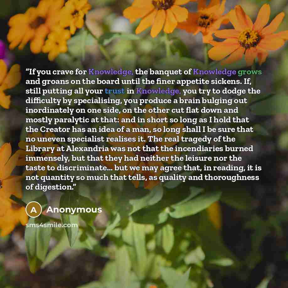 “If you crave for Knowledge, the banquet of Knowledge grows and groans on the board until the finer appetite sickens. If, still putting all your trust in Knowledge, you try to dodge the difficulty by specialising, you produce a brain bulging out inordinately on one side, on the other cut flat down…” quote by Anonymous