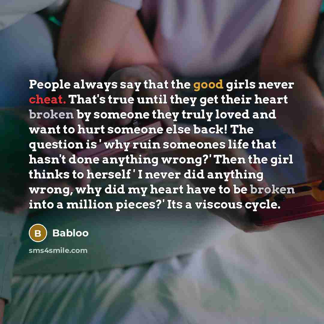 “People always say that the good girls never cheat. That's true until they get their heart broken by someone they truly loved and want to hurt someone else back! The question is ' why ruin someones life that hasn't done anything wrong?' Then the girl thinks to herself ' I never did anything wrong…” quote by Babloo