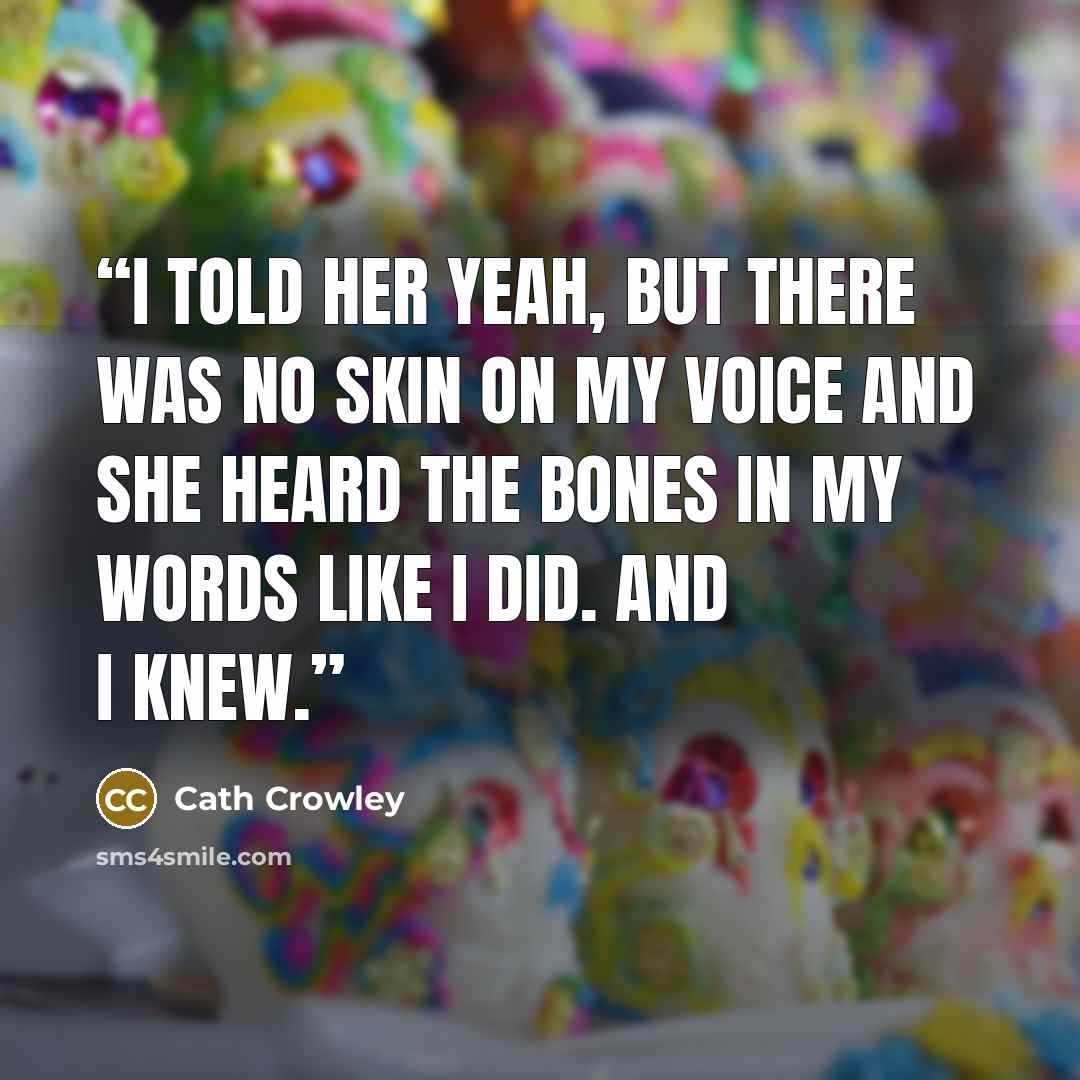 “I told her yeah, but there was no skin on my voice and she heard the bones in my words like I did. And I knew.” quote by Cath Crowley