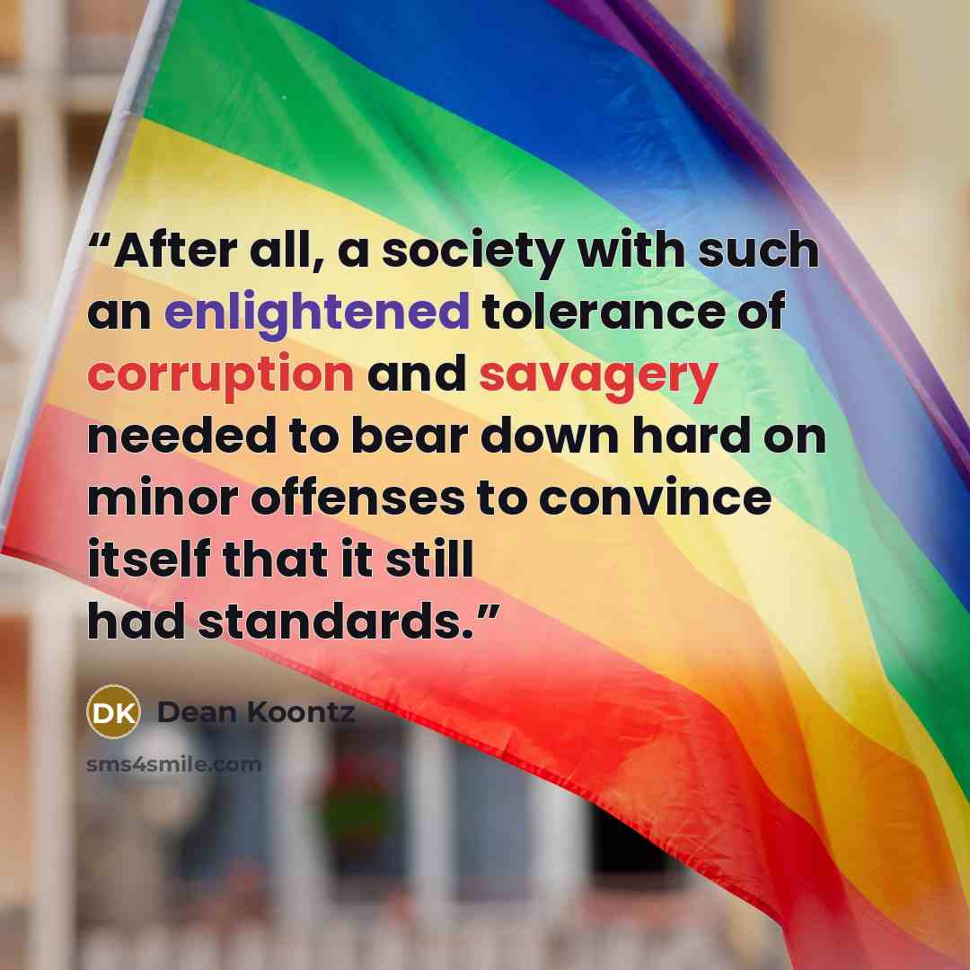 “After all, a society with such an enlightened tolerance of corruption and savagery needed to bear down hard on minor offenses to convince itself that it still had standards.” quote by Dean Koontz