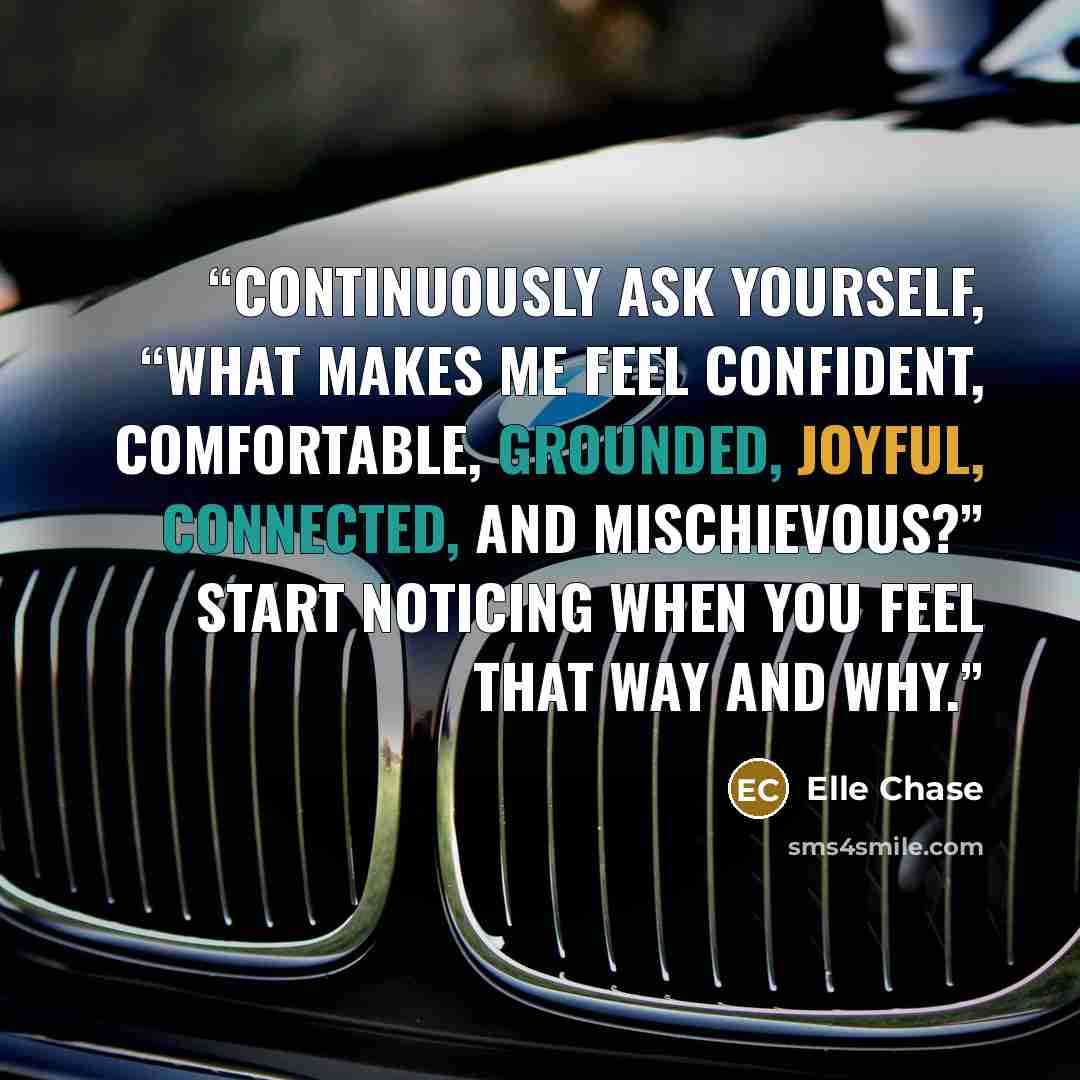“Continuously ask yourself, “What makes me feel confident, comfortable, grounded, joyful, connected, and mischievous?” Start noticing when you feel that way and why.” quote by Elle Chase