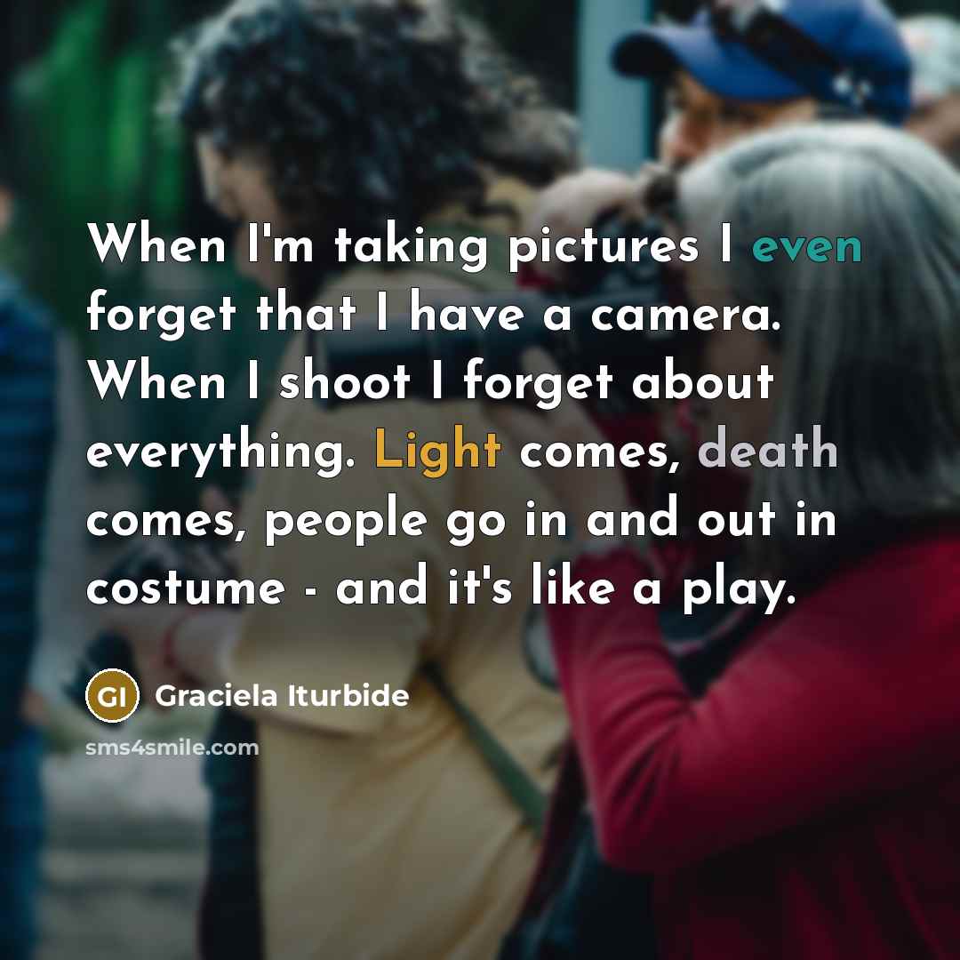 “When I'm taking pictures I even forget that I have a camera. When I shoot I forget about everything. Light comes, death comes, people go in and out in costume - and it's like a play.” quote by Graciela Iturbide