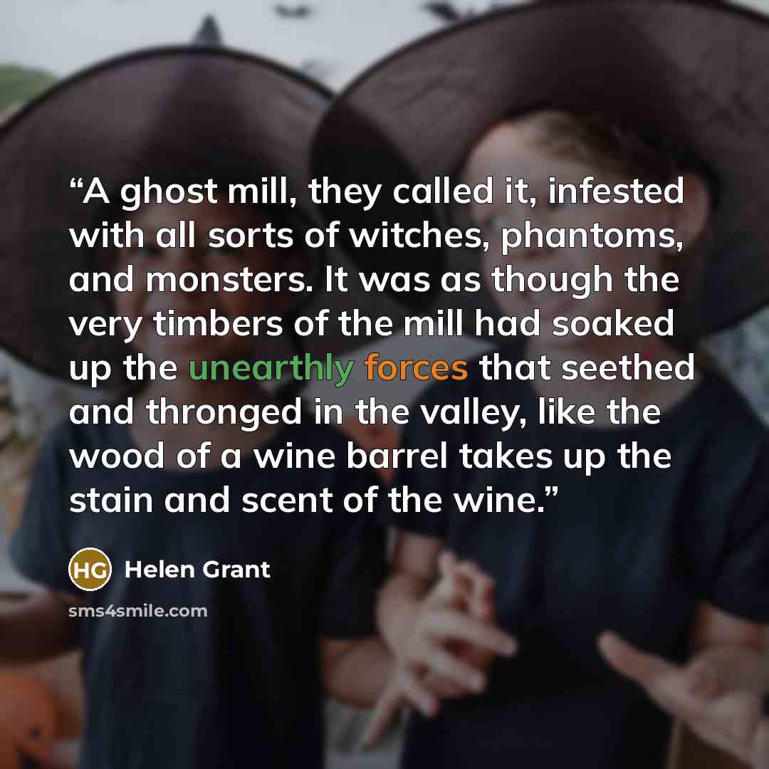“A ghost mill, they called it, infested with all sorts of witches, phantoms, and monsters. It was as though the very timbers of the mill had soaked up the unearthly forces that seethed and thronged in the valley, like the wood of a wine barrel takes up the stain and scent of the wine.” quote by Helen Grant