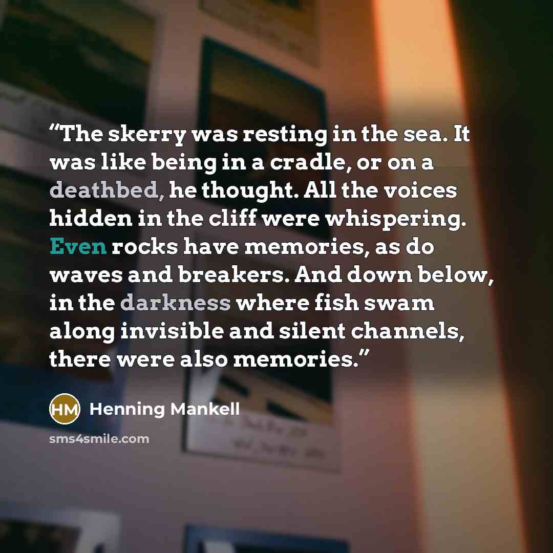 “The skerry was resting in the sea. It was like being in a cradle, or on a deathbed, he thought. All the voices hidden in the cliff were whispering. Even rocks have memories, as do waves and breakers. And down below, in the darkness where fish swam along invisible and silent channels, there were…” quote by Henning Mankell