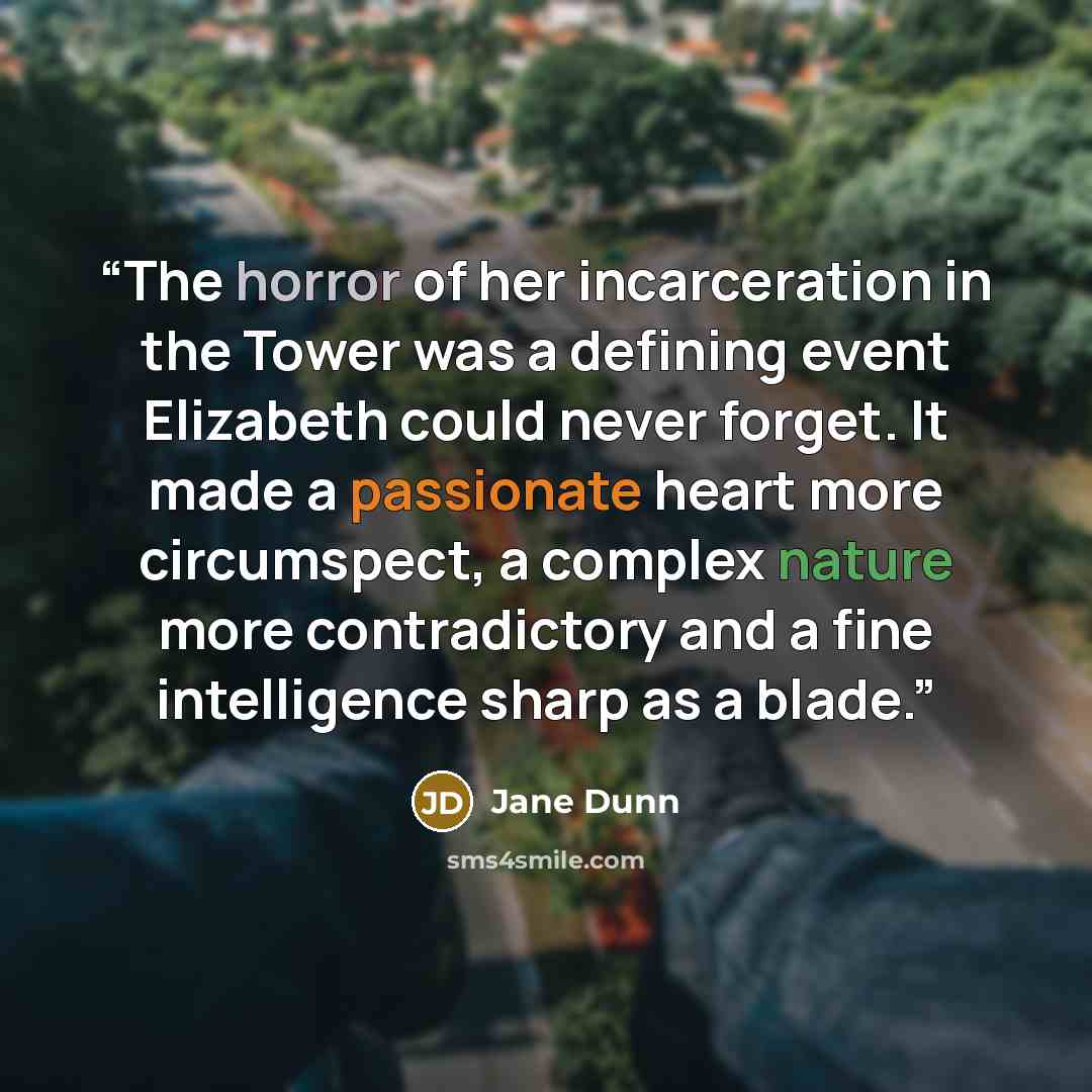 “The horror of her incarceration in the Tower was a defining event Elizabeth could never forget. It made a passionate heart more circumspect, a complex nature more contradictory and a fine intelligence sharp as a blade.” quote by Jane Dunn