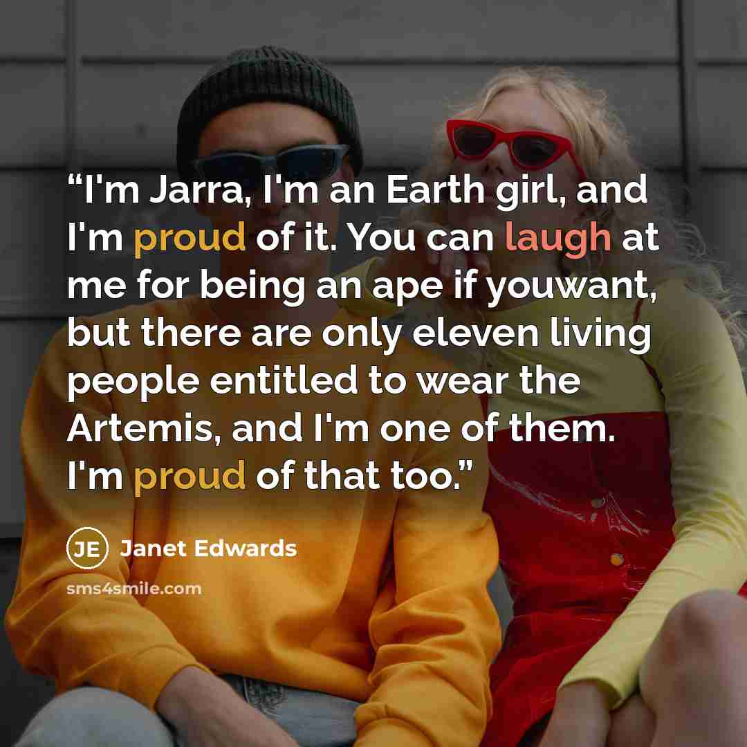 “I'm Jarra, I'm an Earth girl, and I'm proud of it. You can laugh at me for being an ape if youwant, but there are only eleven living people entitled to wear the Artemis, and I'm one of them. I'm proud of that too.” quote by Janet Edwards