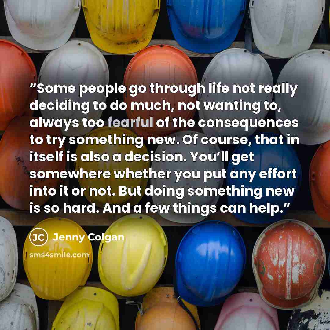 “Some people go through life not really deciding to do much, not wanting to, always too fearful of the consequences to try something new. Of course, that in itself is also a decision. You’ll get somewhere whether you put any effort into it or not. But doing something new is so hard. And a few…” quote by Jenny Colgan