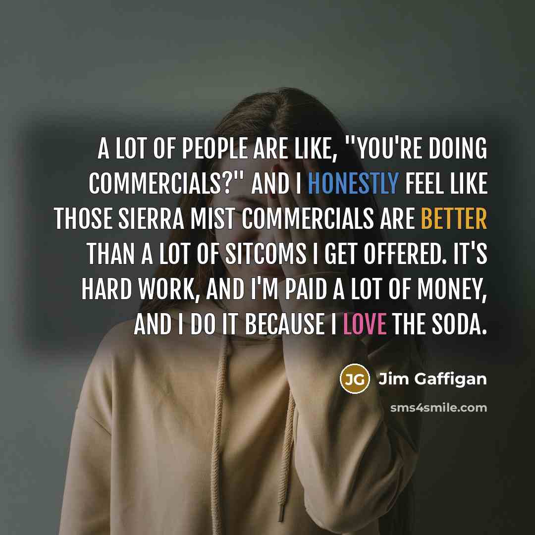 “A lot of people are like, "You're doing commercials?" And I honestly feel like those Sierra Mist commercials are better than a lot of sitcoms I get offered. It's hard work, and I'm paid a lot of money, and I do it because I love the soda.” quote by Jim Gaffigan
