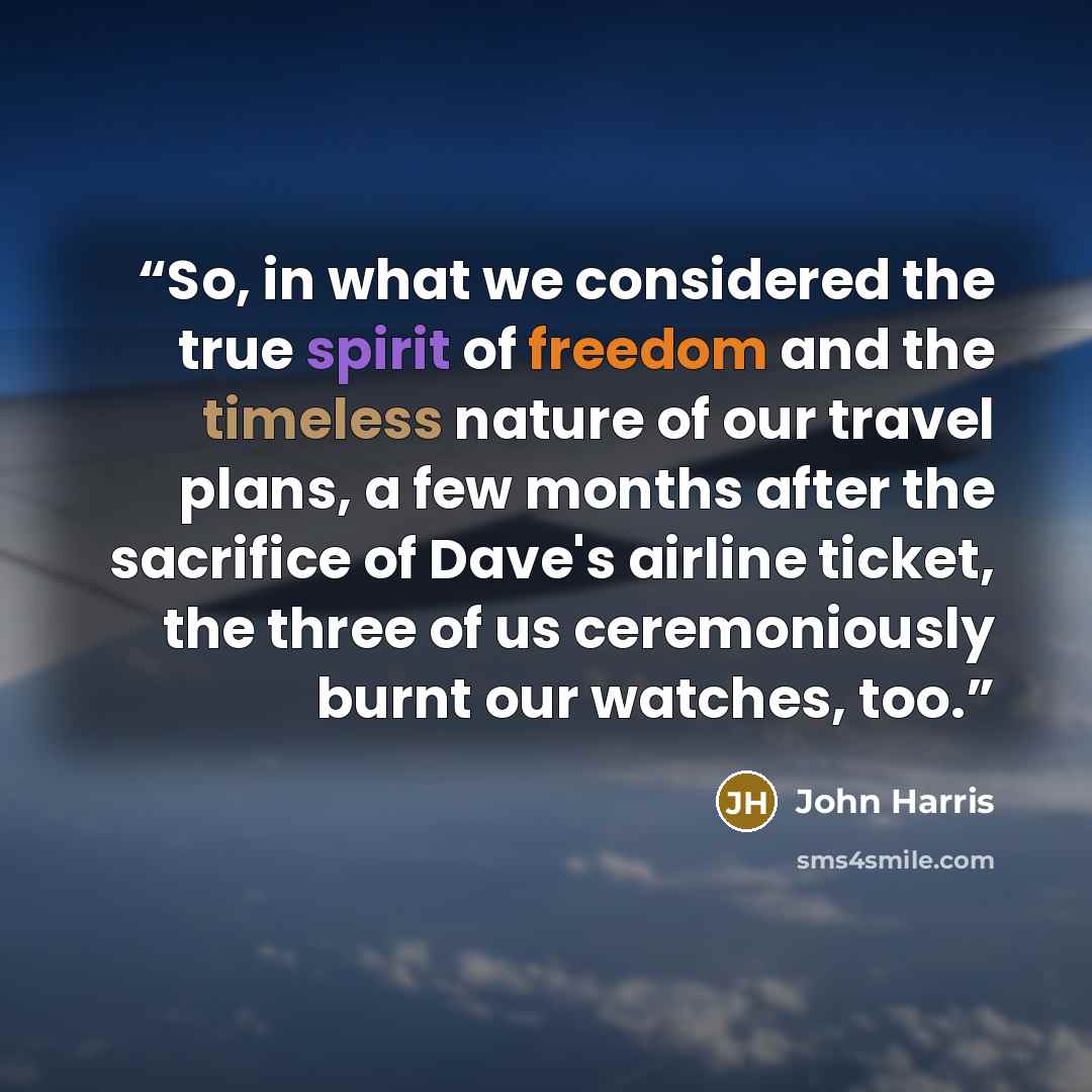 “So, in what we considered the true spirit of freedom and the timeless nature of our travel plans, a few months after the sacrifice of Dave's airline ticket, the three of us ceremoniously burnt our watches, too.” quote by John Harris