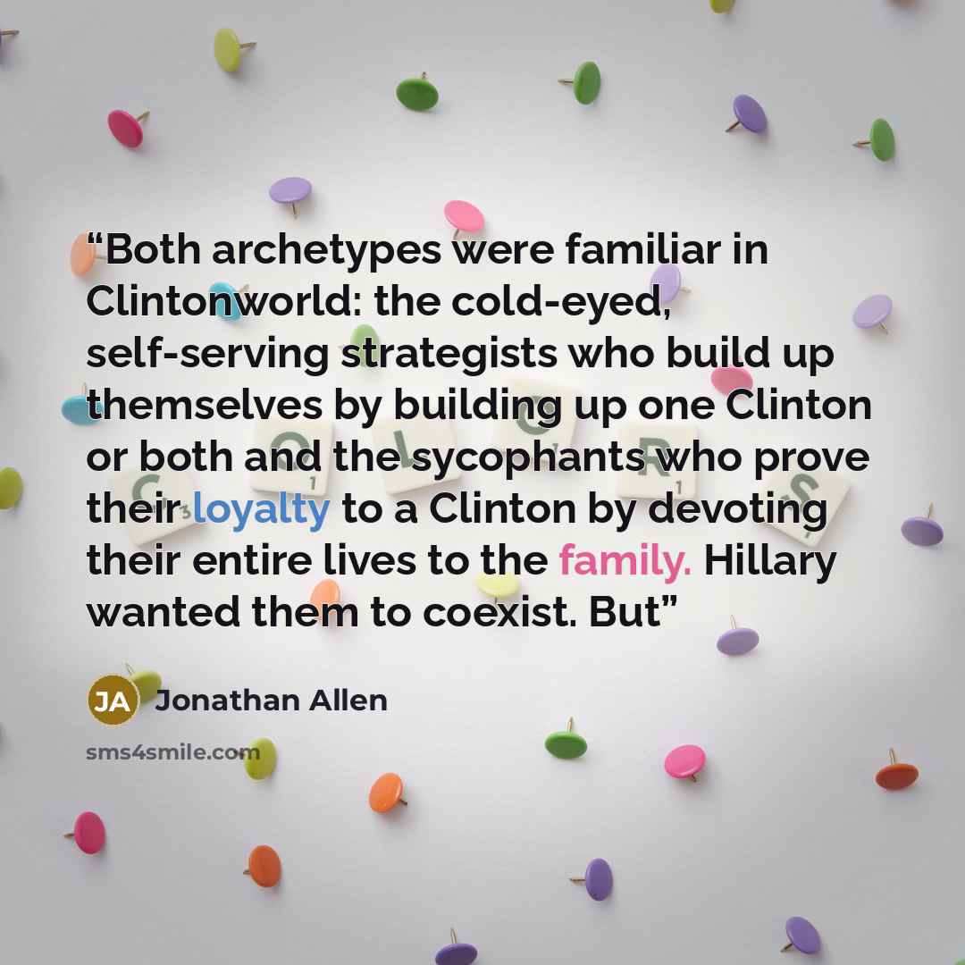 “Both archetypes were familiar in Clintonworld: the cold-eyed, self-serving strategists who build up themselves by building up one Clinton or both and the sycophants who prove their loyalty to a Clinton by devoting their entire lives to the family. Hillary wanted them to coexist. But” quote by Jonathan Allen