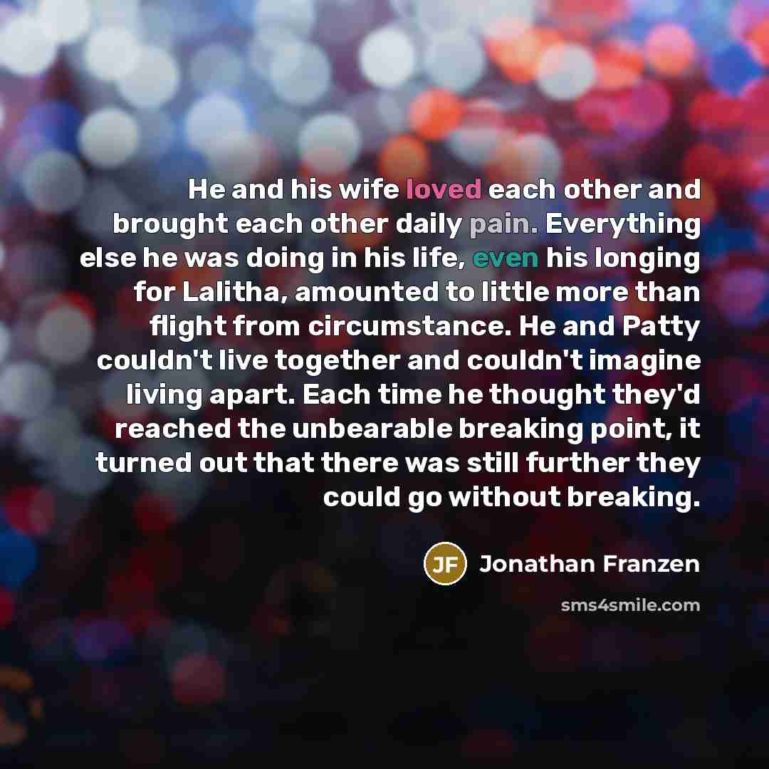 “He and his wife loved each other and brought each other daily pain. Everything else he was doing in his life, even his longing for Lalitha, amounted to little more than flight from circumstance. He and Patty couldn't live together and couldn't imagine living apart. Each time he thought they'd…” quote by Jonathan Franzen