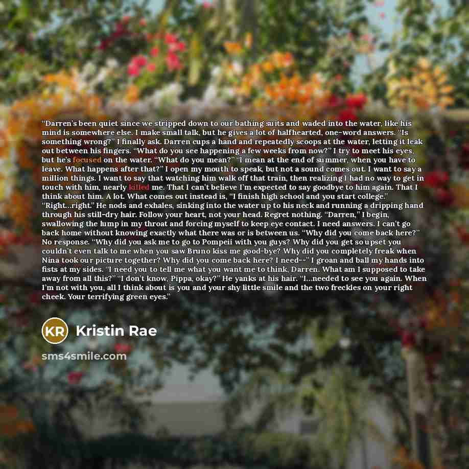 “Darren’s been quiet since we stripped down to our bathing suits and waded into the water, like his mind is somewhere else. I make small talk, but he gives a lot of halfhearted, one-word answers. “Is something wrong?” I finally ask. Darren cups a hand and repeatedly scoops at the water, letting it…” quote by Kristin Rae