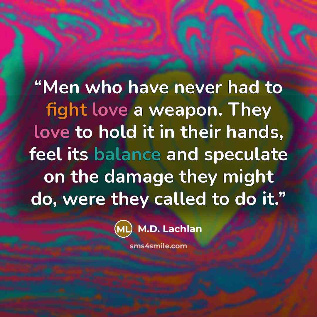 “Men who have never had to fight love a weapon. They love to hold it in their hands, feel its balance and speculate on the damage they might do, were they called to do it.” quote by M.D. Lachlan