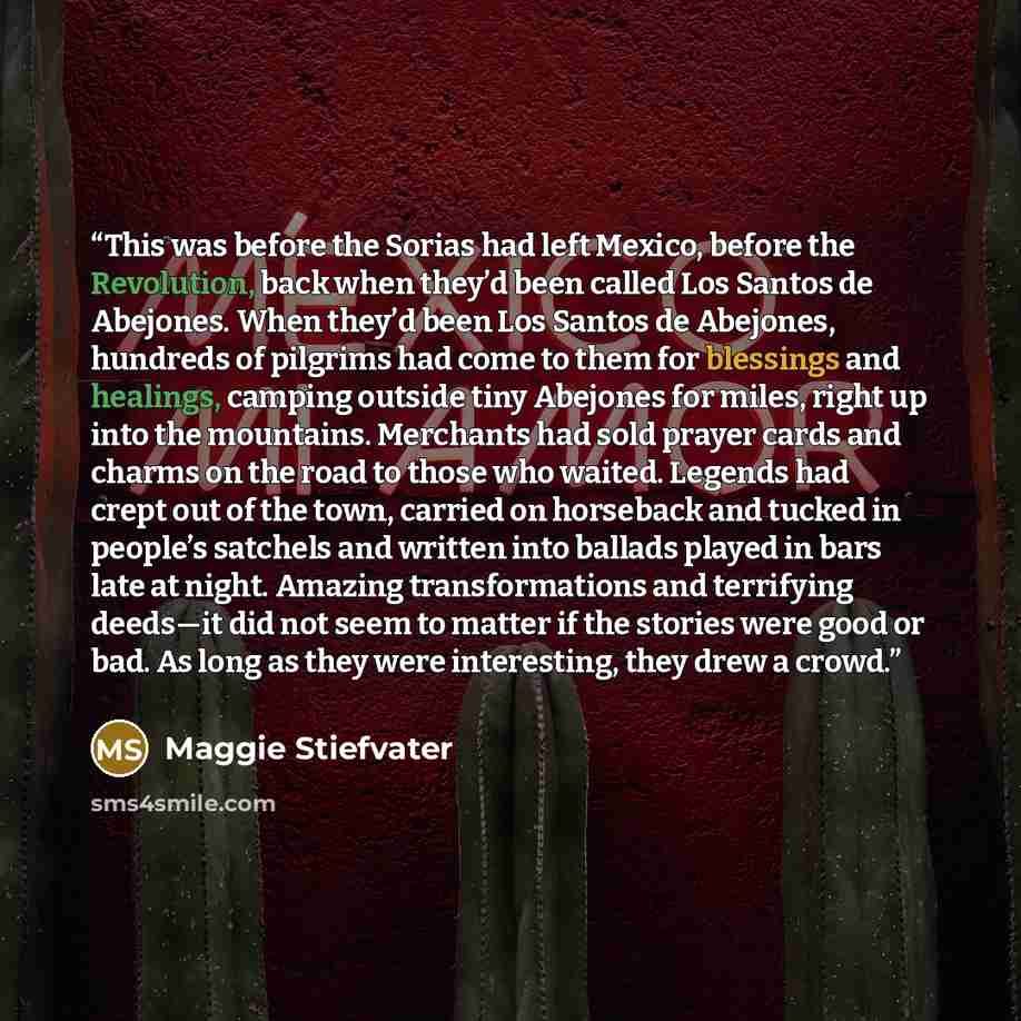 “This was before the Sorias had left Mexico, before the Revolution, back when they’d been called Los Santos de Abejones. When they’d been Los Santos de Abejones, hundreds of pilgrims had come to them for blessings and healings, camping outside tiny Abejones for miles, right up into the mountains…” quote by Maggie Stiefvater