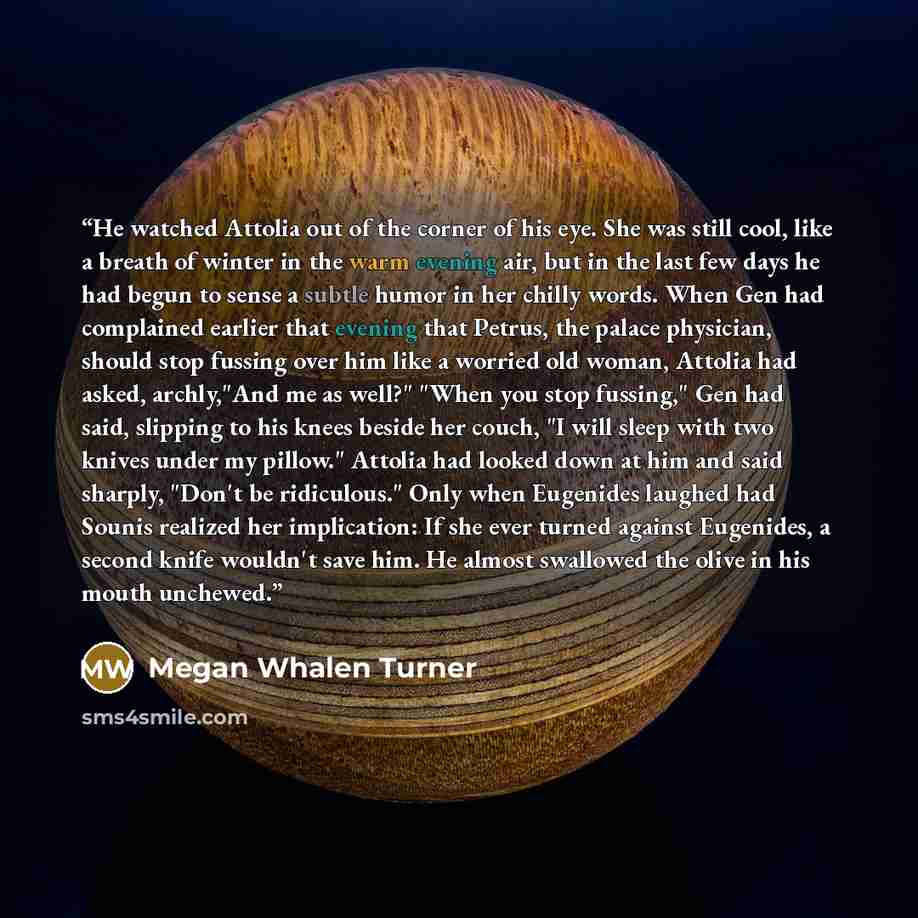 “He watched Attolia out of the corner of his eye. She was still cool, like a breath of winter in the warm evening air, but in the last few days he had begun to sense a subtle humor in her chilly words. When Gen had complained earlier that evening that Petrus, the palace physician, should stop…” quote by Megan Whalen Turner