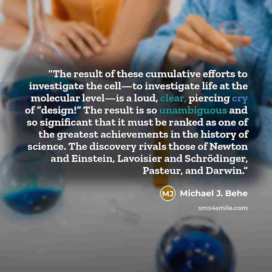 “The result of these cumulative efforts to investigate the cell—to investigate life at the molecular level—is a loud, clear, piercing cry of “design!” The result is so unambiguous and so significant that it must be ranked as one of the greatest achievements in the history of science. The discovery…” quote by Michael J. Behe