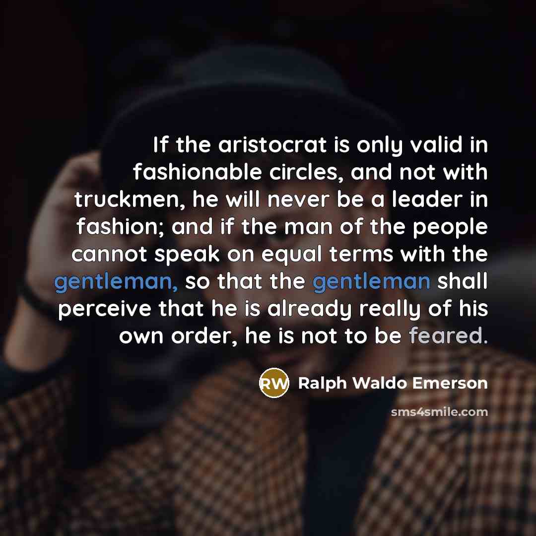 “If the aristocrat is only valid in fashionable circles, and not with truckmen, he will never be a leader in fashion; and if the man of the people cannot speak on equal terms with the gentleman, so that the gentleman shall perceive that he is already really of his own order, he is not to be feared.” quote by Ralph Waldo Emerson