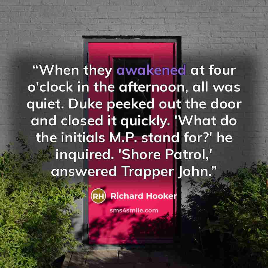 “When they awakened at four o'clock in the afternoon, all was quiet. Duke peeked out the door and closed it quickly. 'What do the initials M.P. stand for?' he inquired. 'Shore Patrol,' answered Trapper John.” quote by Richard Hooker